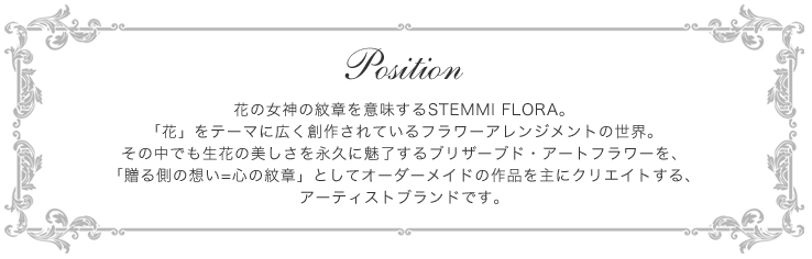 Position-花の女神の紋章を意味するSTEMMI FLORA。「花」をテーマに広く創作されているフラワーアレンジメントの世界。その中でも生花の美しさを永久に魅了するブリザーブド・アートフラワーを、「贈る側の想い=心の紋章」としてオーダーメイドの作品を主にクリエイトする、アーティストブランドです。