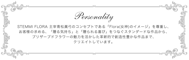 Personality-STEMMI FLORA 主宰青松眞弓のコンセプトである「Flora(女神)のイメージ」を尊重し、お客様の求める、「贈る気持ち」と「贈られる喜び」をつなぐスタンダードな作品から、ブリザーブドフラワーの魅力を活かした革新的で創造性豊かな作品まで、クリエイトしています。